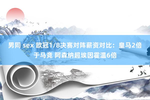 男同 sex 欧冠1/8决赛对阵薪资对比：皇马2倍于马竞 阿森纳超埃因霍温6倍
