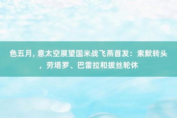 色五月, 意太空展望国米战飞燕首发:索默转头,劳塔罗、巴雷拉和拔丝轮休