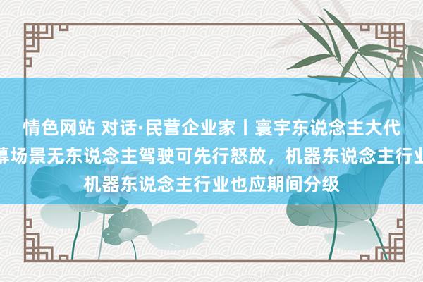 情色网站 对话·民营企业家丨寰宇东说念主大代表何小鹏：闭幕场景无东说念主驾驶可先行怒放，机器东说念主行业也应期间分级