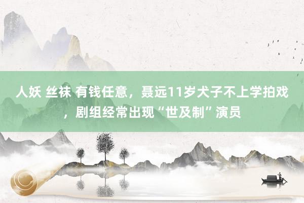 人妖 丝袜 有钱任意，聂远11岁犬子不上学拍戏，剧组经常出现“世及制”演员