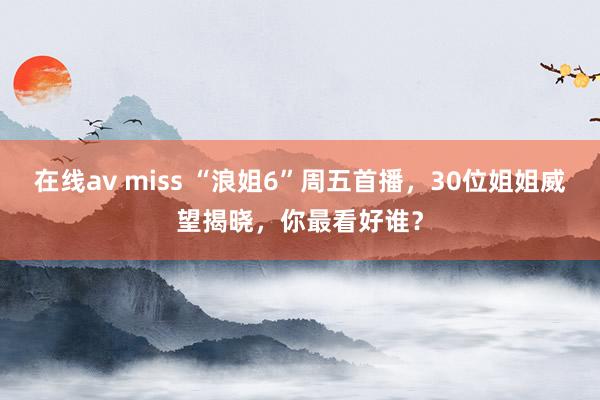 在线av miss “浪姐6”周五首播，30位姐姐威望揭晓，你最看好谁？