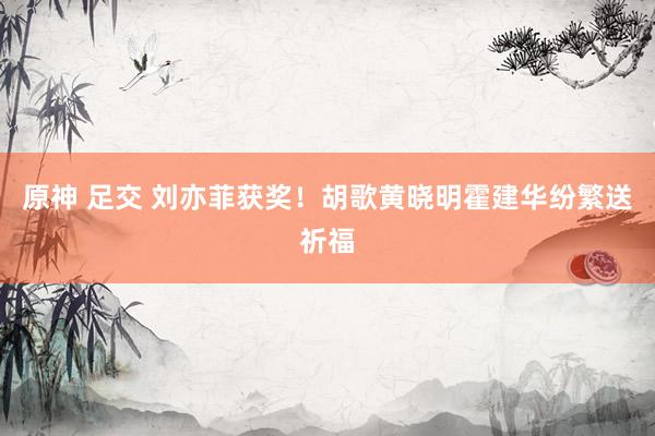 原神 足交 刘亦菲获奖！胡歌黄晓明霍建华纷繁送祈福