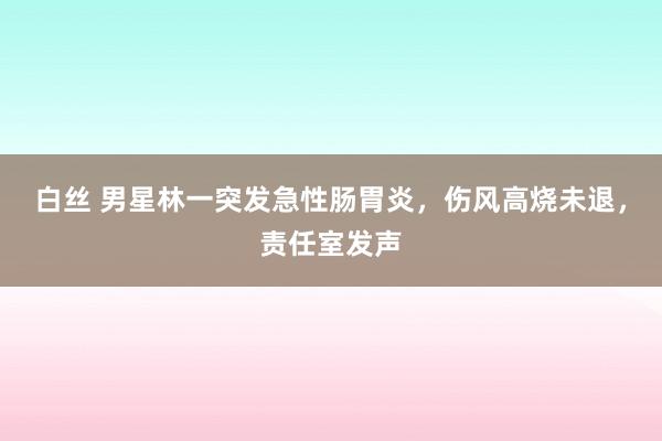 白丝 男星林一突发急性肠胃炎，伤风高烧未退，责任室发声