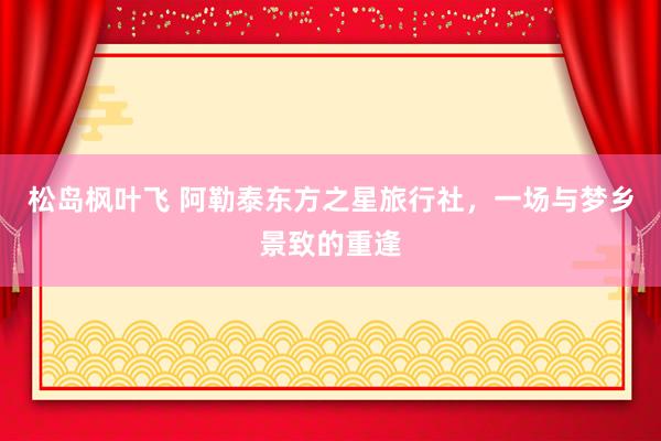 松岛枫叶飞 阿勒泰东方之星旅行社，一场与梦乡景致的重逢