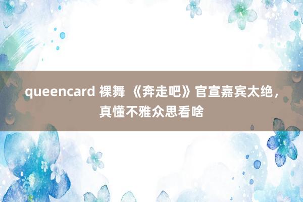 queencard 裸舞 《奔走吧》官宣嘉宾太绝，真懂不雅众思看啥