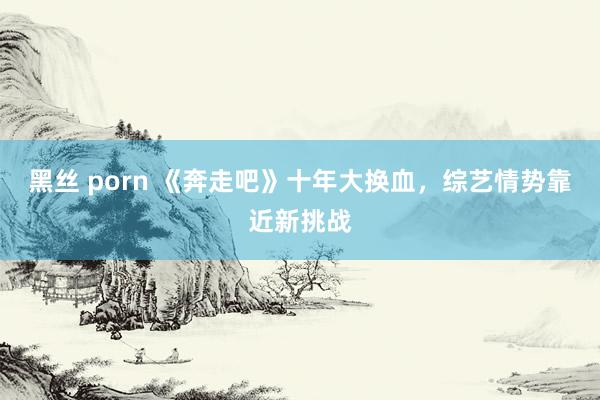 黑丝 porn 《奔走吧》十年大换血，综艺情势靠近新挑战