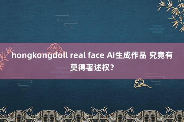 hongkongdoll real face AI生成作品 究竟有莫得著述权？