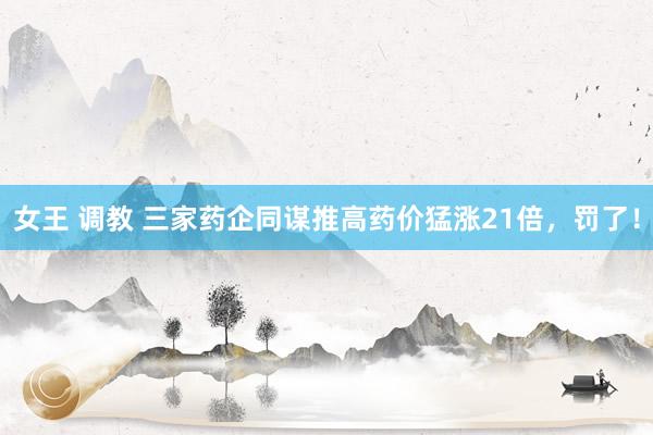 女王 调教 三家药企同谋推高药价猛涨21倍，罚了！