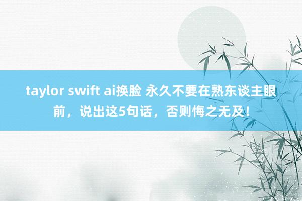 taylor swift ai换脸 永久不要在熟东谈主眼前，说出这5句话，否则悔之无及！