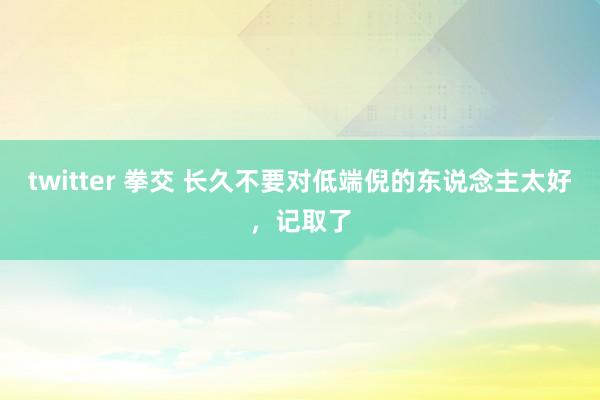 twitter 拳交 长久不要对低端倪的东说念主太好，记取了