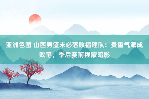 亚洲色图 山西男篮未必落败福建队：贵重气派成败笔，季后赛前程蒙暗影