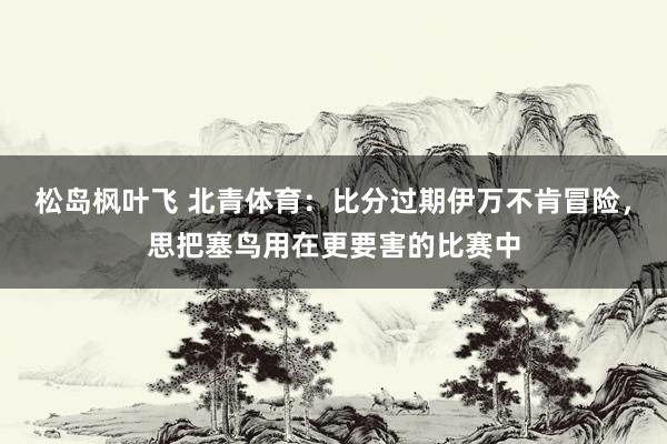 松岛枫叶飞 北青体育：比分过期伊万不肯冒险，思把塞鸟用在更要害的比赛中