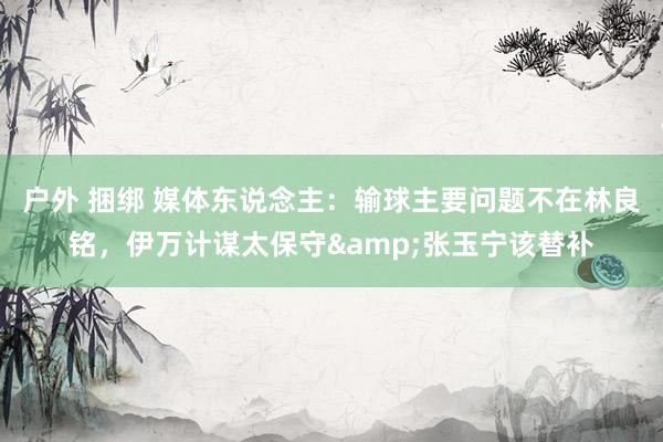 户外 捆绑 媒体东说念主：输球主要问题不在林良铭，伊万计谋太保守&张玉宁该替补