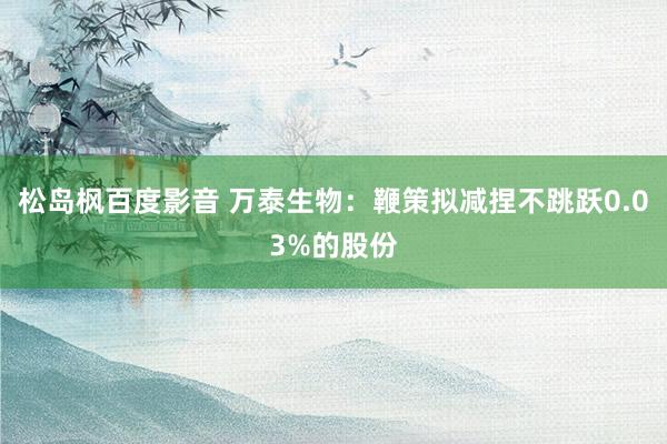 松岛枫百度影音 万泰生物：鞭策拟减捏不跳跃0.03%的股份