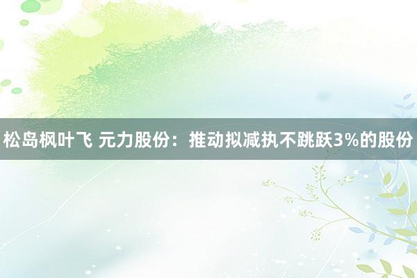 松岛枫叶飞 元力股份：推动拟减执不跳跃3%的股份