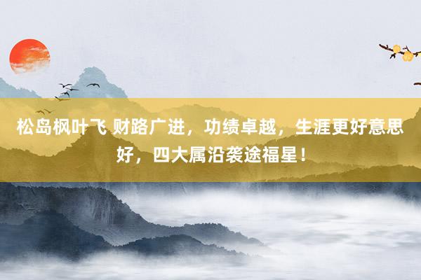 松岛枫叶飞 财路广进，功绩卓越，生涯更好意思好，四大属沿袭途福星！