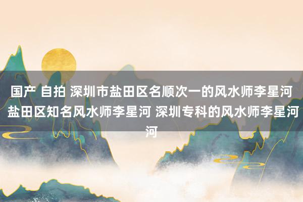 国产 自拍 深圳市盐田区名顺次一的风水师李星河 盐田区知名风水师李星河 深圳专科的风水师李星河