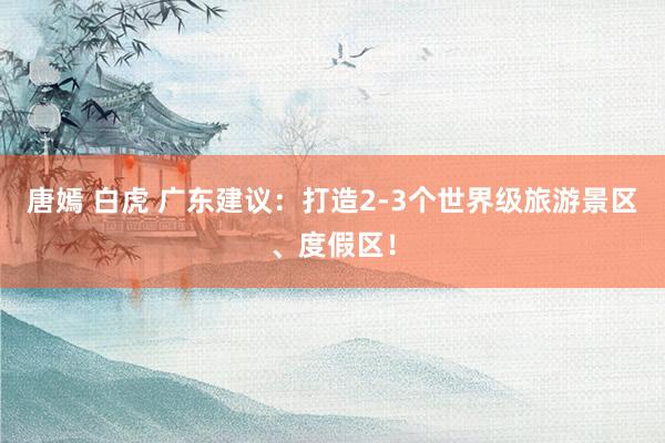 唐嫣 白虎 广东建议：打造2-3个世界级旅游景区、度假区！