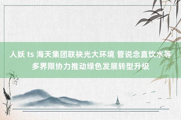 人妖 ts 海天集团联袂光大环境 管说念直饮水等多界限协力推动绿色发展转型升级