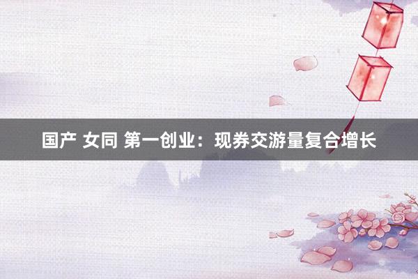 国产 女同 第一创业：现券交游量复合增长