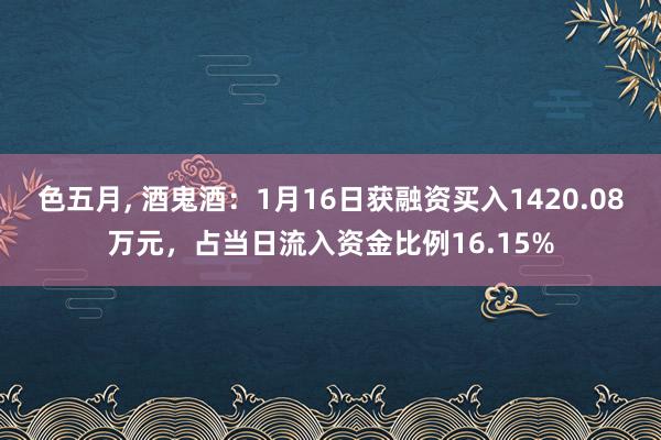 色五月， 酒鬼酒：1月16日获融资买入1420.08万元，占当日流入资金比例16.15%