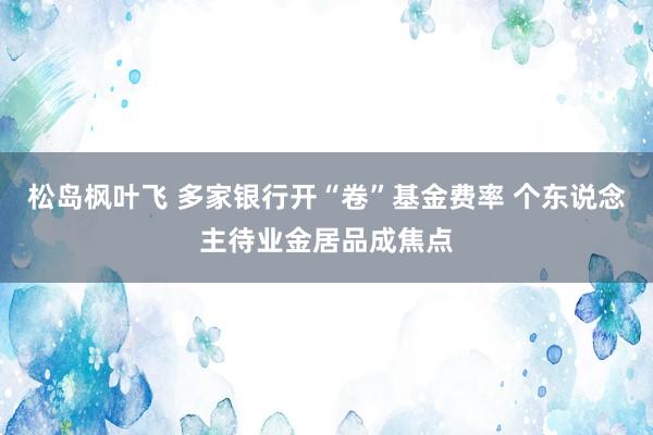 松岛枫叶飞 多家银行开“卷”基金费率 个东说念主待业金居品成焦点