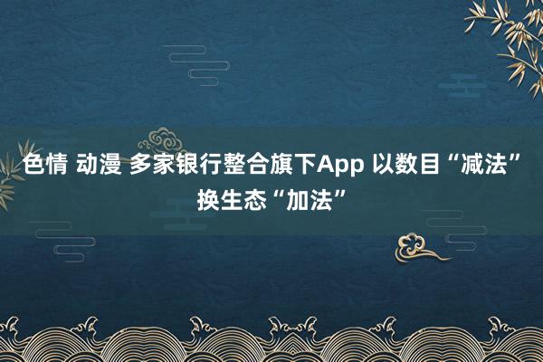 色情 动漫 多家银行整合旗下App 以数目“减法”换生态“加法”