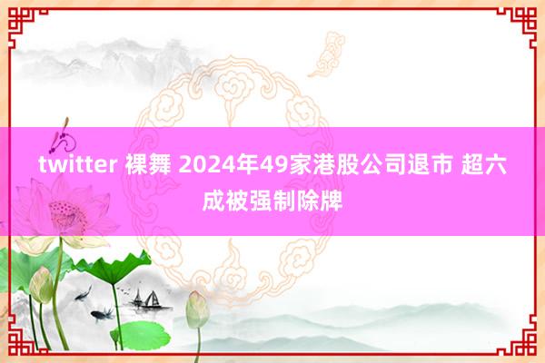 twitter 裸舞 2024年49家港股公司退市 超六成被强制除牌