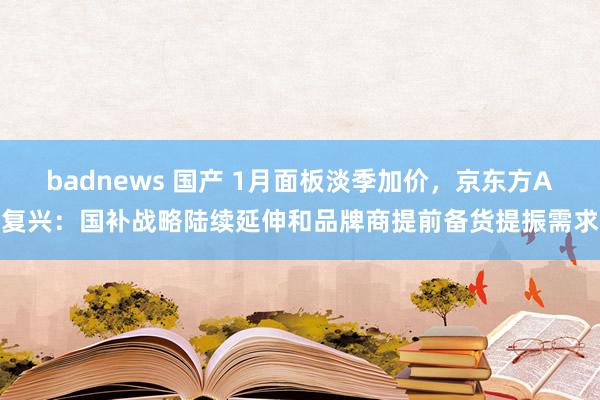 badnews 国产 1月面板淡季加价，京东方A复兴：国补战略陆续延伸和品牌商提前备货提振需求