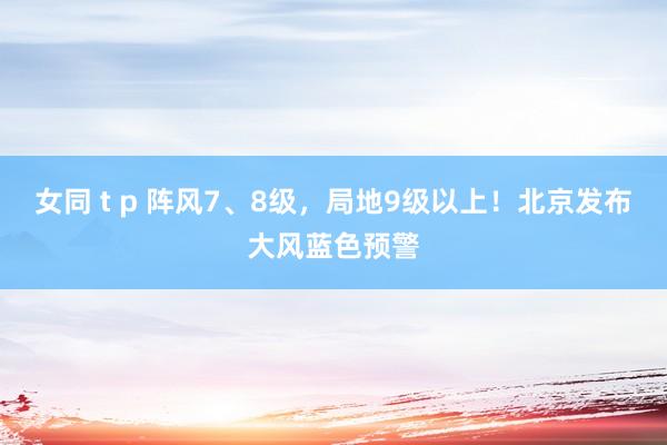 女同 t p 阵风7、8级，局地9级以上！北京发布大风蓝色预警