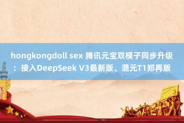 hongkongdoll sex 腾讯元宝双模子同步升级：接入DeepSeek V3最新版、混元T1郑再版