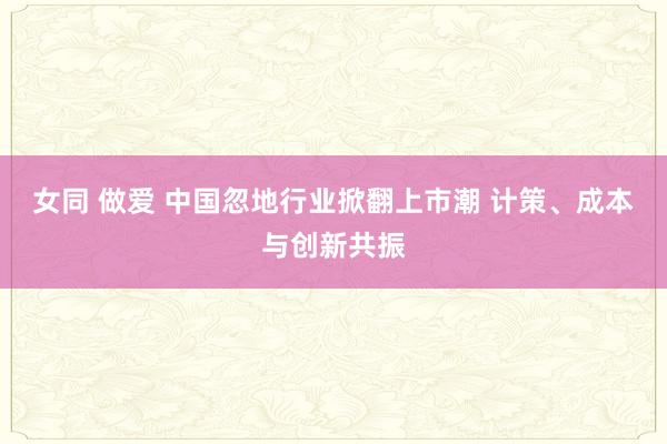 女同 做爱 中国忽地行业掀翻上市潮 计策、成本与创新共振