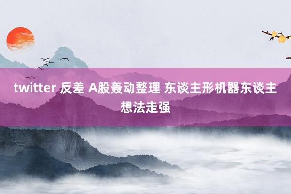 twitter 反差 A股轰动整理 东谈主形机器东谈主想法走强