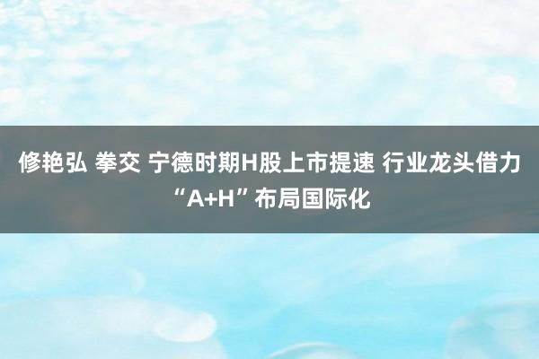 修艳弘 拳交 宁德时期H股上市提速 行业龙头借力“A+H”布局国际化