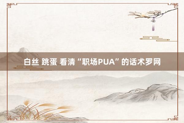 白丝 跳蛋 看清“职场PUA”的话术罗网