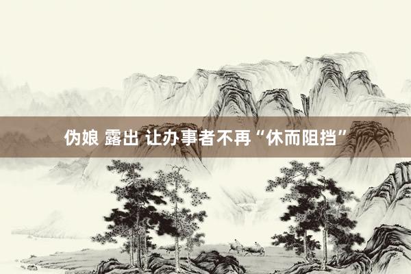 伪娘 露出 让办事者不再“休而阻挡”