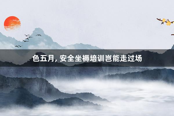 色五月， 安全坐褥培训岂能走过场