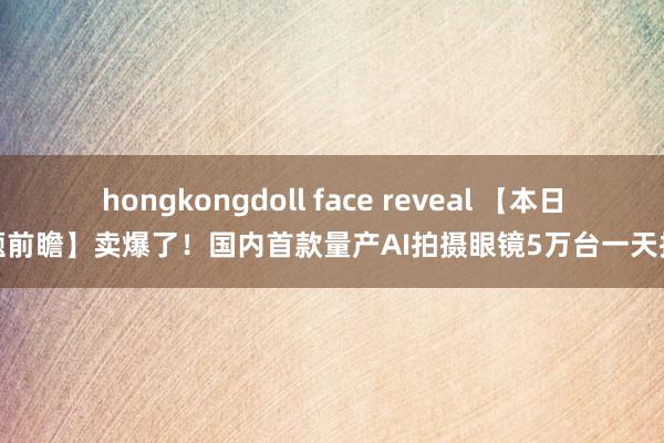 hongkongdoll face reveal 【本日主题前瞻】卖爆了！国内首款量产AI拍摄眼镜5万台一天抢光