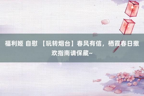 福利姬 自慰 【玩转烟台】春风有信，栖霞春日撒欢指南请保藏~