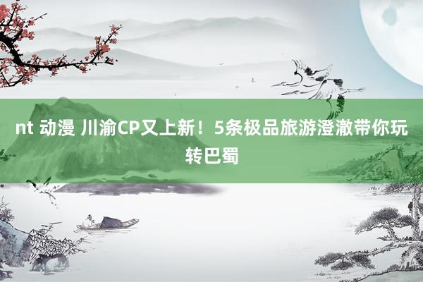 nt 动漫 川渝CP又上新！5条极品旅游澄澈带你玩转巴蜀