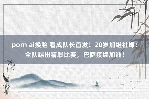 porn ai换脸 看成队长首发！20岁加维社媒：全队踢出精彩比赛，巴萨接续加油！