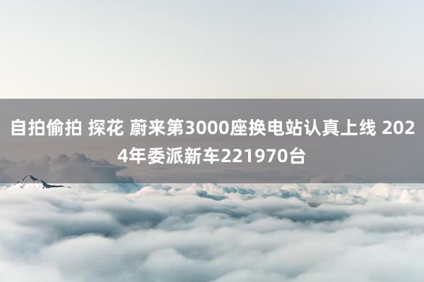 自拍偷拍 探花 蔚来第3000座换电站认真上线 2024年委派新车221970台