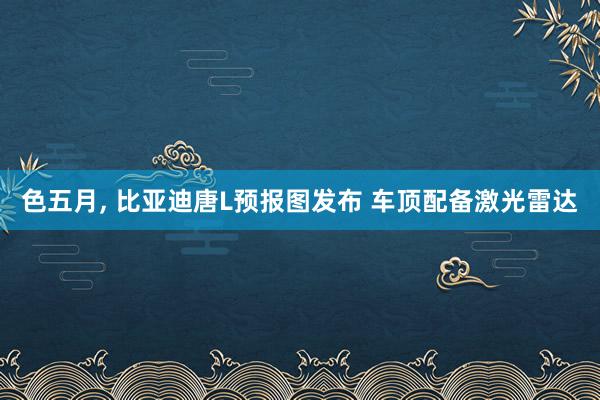 色五月， 比亚迪唐L预报图发布 车顶配备激光雷达