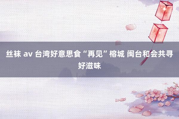 丝袜 av 台湾好意思食“再见”榕城 闽台和会共寻好滋味