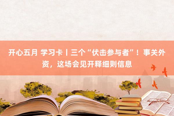 开心五月 学习卡丨三个“伏击参与者”！事关外资，这场会见开释细则信息