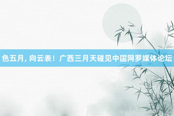 色五月， 向云表！广西三月天碰见中国网罗媒体论坛