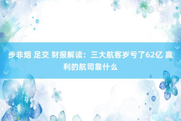 步非烟 足交 财报解读：三大航客岁亏了62亿 赢利的航司靠什么