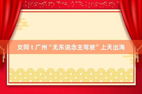 女同 t 广州“无东说念主驾驶”上天出海