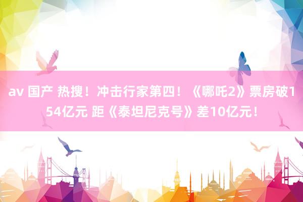 av 国产 热搜！冲击行家第四！《哪吒2》票房破154亿元 距《泰坦尼克号》差10亿元！