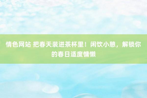 情色网站 把春天装进茶杯里！闲饮小憩，解锁你的春日适度慵懒